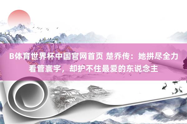 B体育世界杯中国官网首页 楚乔传：她拼尽全力看管寰宇，却护不住最爱的东说念主