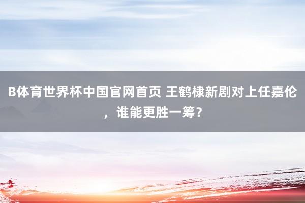 B体育世界杯中国官网首页 王鹤棣新剧对上任嘉伦，谁能更胜一筹？