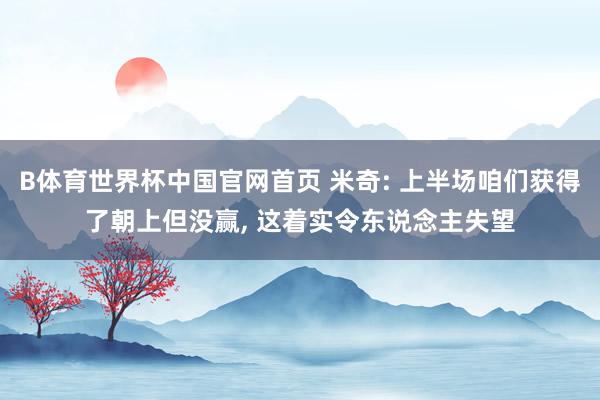 B体育世界杯中国官网首页 米奇: 上半场咱们获得了朝上但没赢, 这着实令东说念主失望