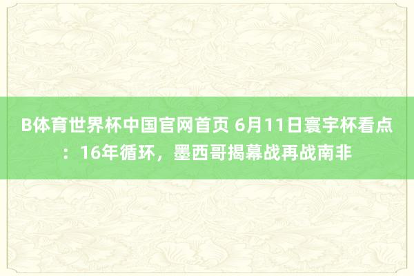 B体育世界杯中国官网首页 6月11日寰宇杯看点：16年循环，墨西哥揭幕战再战南非