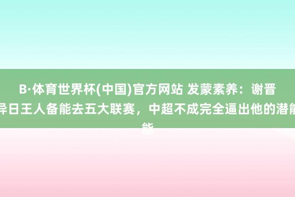 B·体育世界杯(中国)官方网站 发蒙素养：谢晋异日王人备能去五大联赛，中超不成完全逼出他的潜能