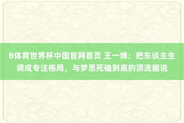 B体育世界杯中国官网首页 王一博：把东谈主生调成专注格局，与梦思死磕到底的顶流据说