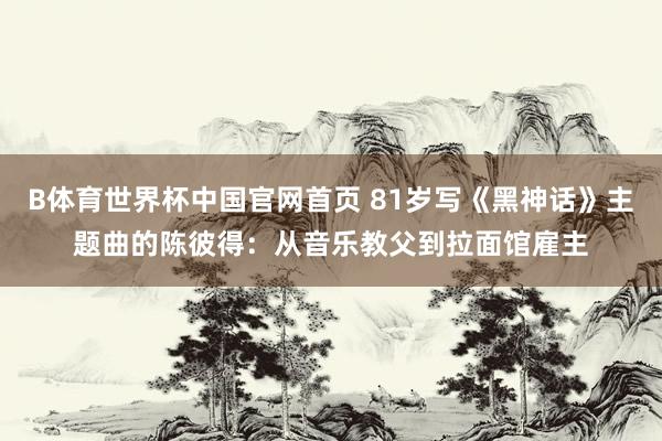 B体育世界杯中国官网首页 81岁写《黑神话》主题曲的陈彼得：从音乐教父到拉面馆雇主