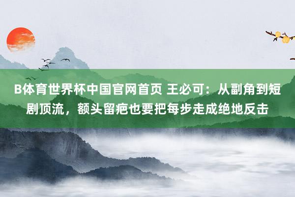 B体育世界杯中国官网首页 王必可：从副角到短剧顶流，额头留疤也要把每步走成绝地反击