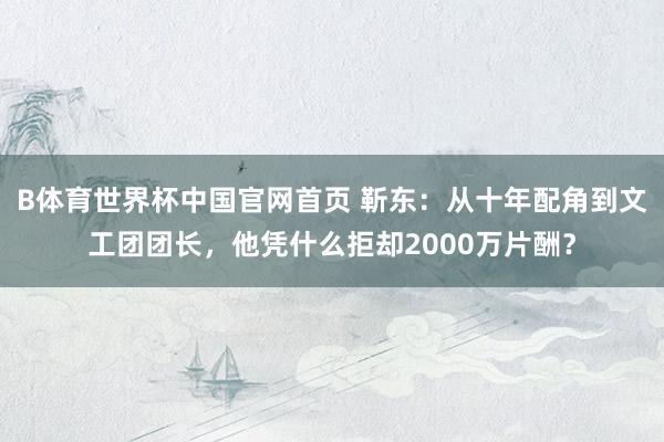B体育世界杯中国官网首页 靳东：从十年配角到文工团团长，他凭什么拒却2000万片酬？