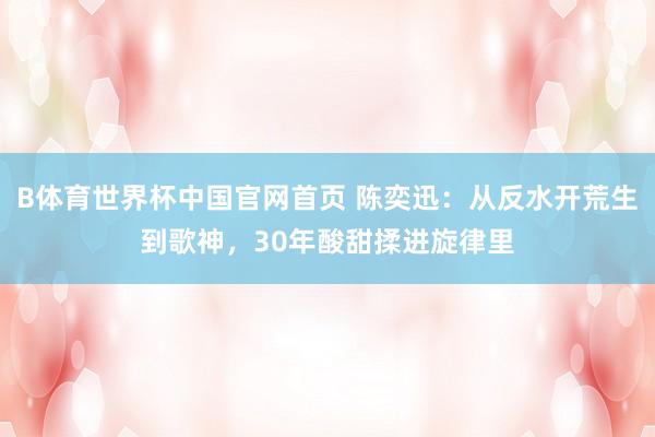 B体育世界杯中国官网首页 陈奕迅：从反水开荒生到歌神，30年酸甜揉进旋律里