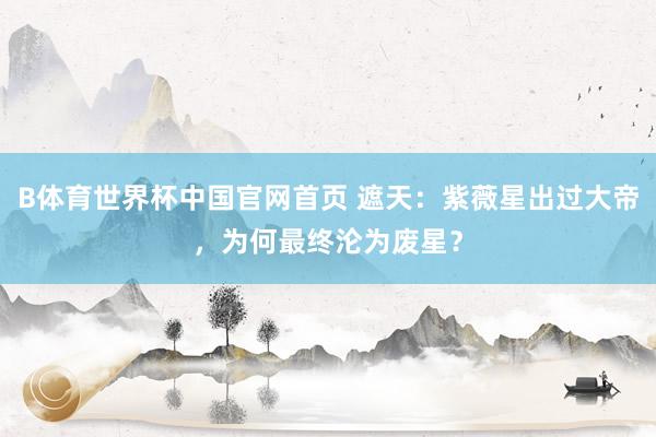 B体育世界杯中国官网首页 遮天：紫薇星出过大帝，为何最终沦为废星？