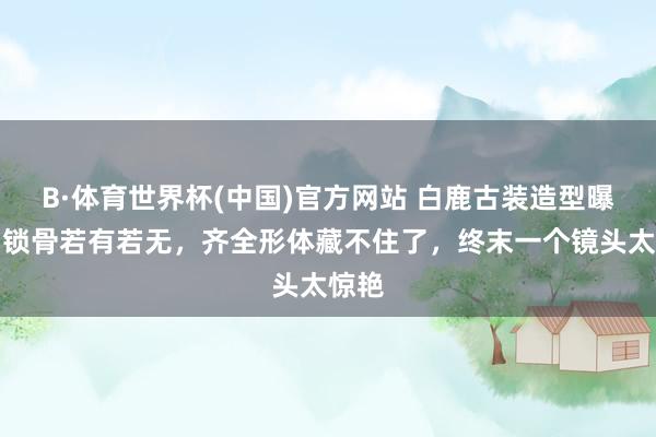 B·体育世界杯(中国)官方网站 白鹿古装造型曝光！锁骨若有若无，齐全形体藏不住了，终末一个镜头太惊艳