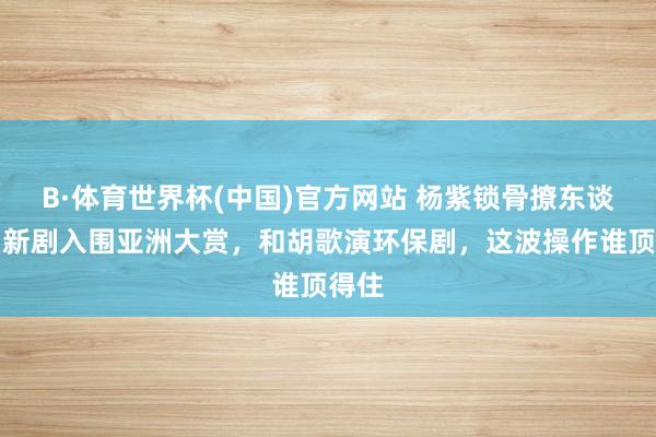 B·体育世界杯(中国)官方网站 杨紫锁骨撩东谈主！新剧入围亚洲大赏，和胡歌演环保剧，这波操作谁顶得住