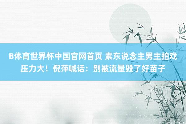 B体育世界杯中国官网首页 素东说念主男主拍戏压力大！倪萍喊话：别被流量毁了好苗子