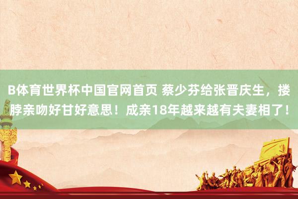 B体育世界杯中国官网首页 蔡少芬给张晋庆生，搂脖亲吻好甘好意思！成亲18年越来越有夫妻相了！