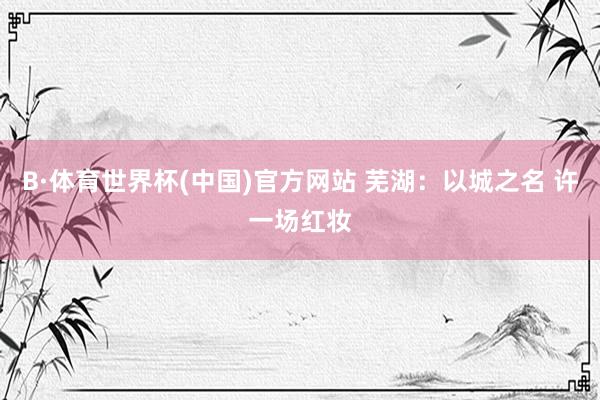 B·体育世界杯(中国)官方网站 芜湖：以城之名 许一场红妆