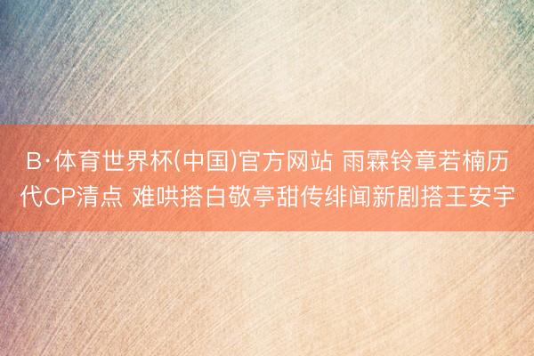 B·体育世界杯(中国)官方网站 雨霖铃章若楠历代CP清点 难哄搭白敬亭甜传绯闻新剧搭王安宇