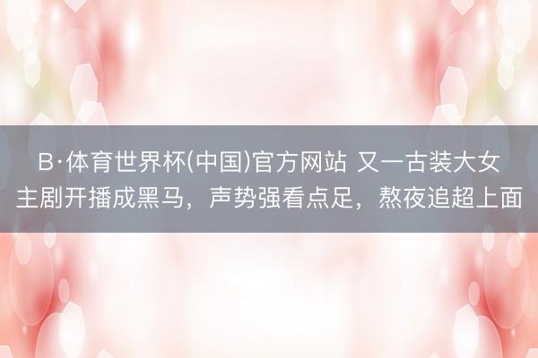 B·体育世界杯(中国)官方网站 又一古装大女主剧开播成黑马，声势强看点足，熬夜追超上面