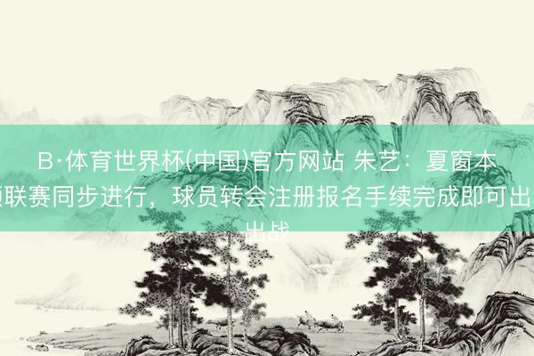 B·体育世界杯(中国)官方网站 朱艺：夏窗本领联赛同步进行，球员转会注册报名手续完成即可出战