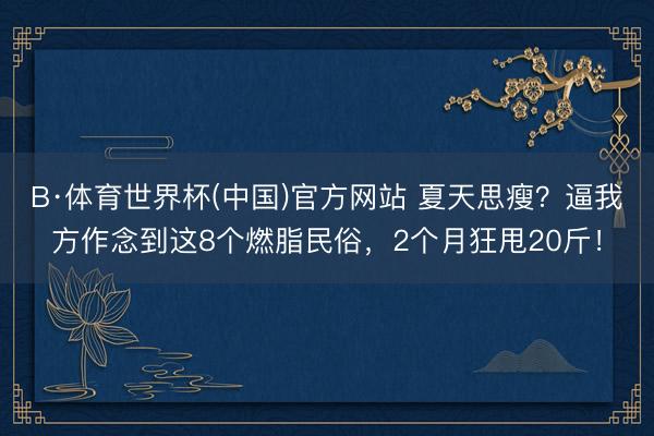 B·体育世界杯(中国)官方网站 夏天思瘦？逼我方作念到这8个燃脂民俗，2个月狂甩20斤！