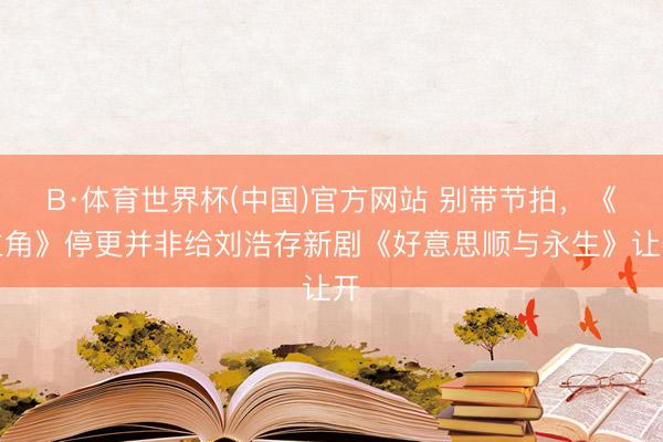 B·体育世界杯(中国)官方网站 别带节拍,《主角》停更并非给刘浩存新剧《好意思顺与永生》让开