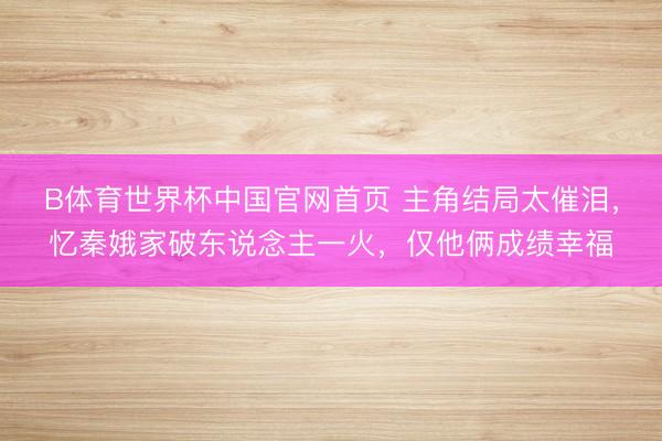 B体育世界杯中国官网首页 主角结局太催泪，忆秦娥家破东说念主一火，仅他俩成绩幸福