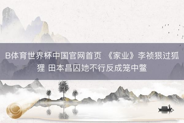 B体育世界杯中国官网首页 《家业》李祯狠过狐狸 田本昌囚她不行反成笼中鳖