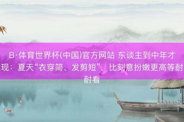 B·体育世界杯(中国)官方网站 东谈主到中年才发现：夏天“衣穿简、发剪短”，比刻意扮嫩更高等耐看