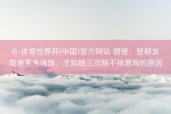 B·体育世界杯(中国)官方网站 翘楚：楚朝发现谢燕来讳饰，才知她三次除不掉萧珣的原因