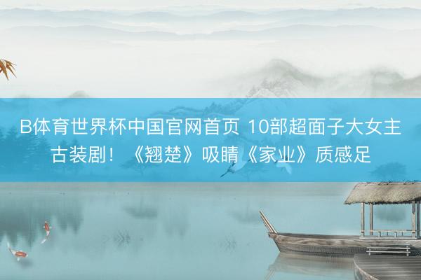 B体育世界杯中国官网首页 10部超面子大女主古装剧！《翘楚》吸睛《家业》质感足