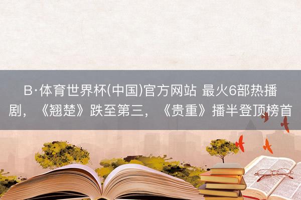 B·体育世界杯(中国)官方网站 最火6部热播剧，《翘楚》跌至第三，《贵重》播半登顶榜首