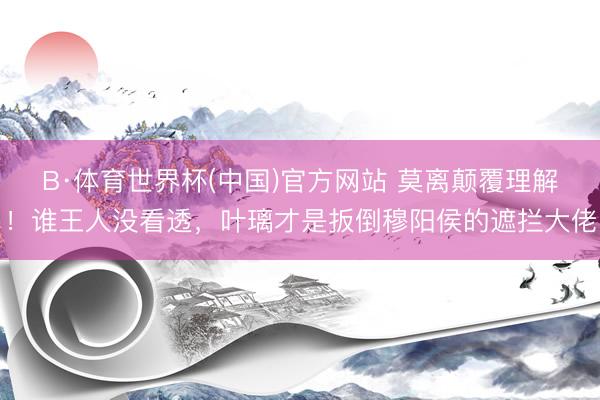 B·体育世界杯(中国)官方网站 莫离颠覆理解!谁王人没看透,叶璃才是扳倒穆阳侯的遮拦大佬