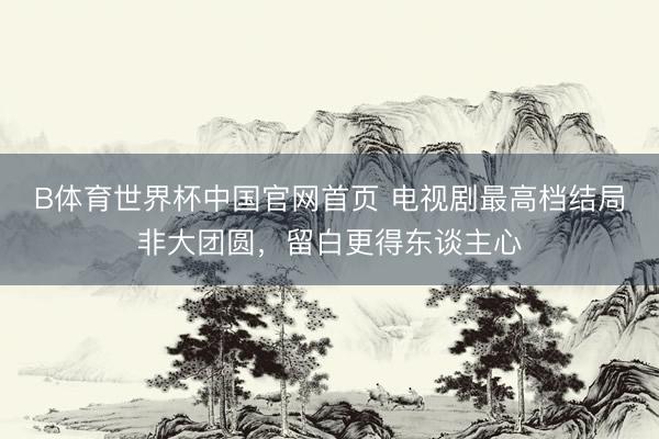 B体育世界杯中国官网首页 电视剧最高档结局非大团圆，留白更得东谈主心