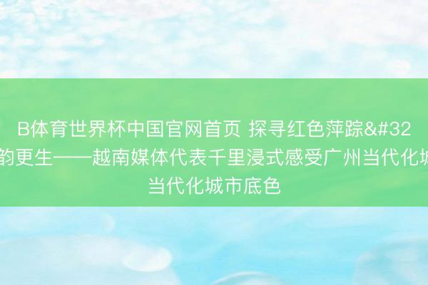 B体育世界杯中国官网首页 探寻红色萍踪 共鉴古韵更生——越南媒体代表千里浸式感受广州当代化城市底色