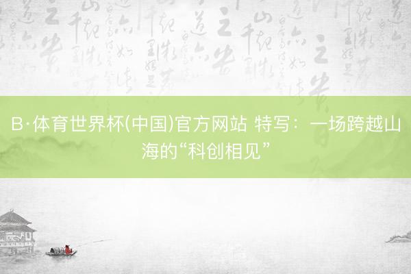 B·体育世界杯(中国)官方网站 特写：一场跨越山海的“科创相见”
