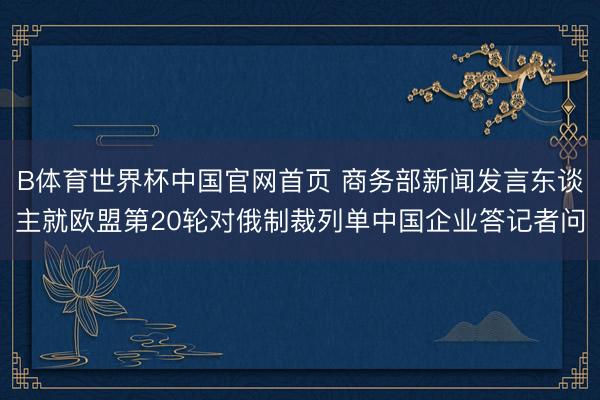 B体育世界杯中国官网首页 商务部新闻发言东谈主就欧盟第20轮对俄制裁列单中国企业答记者问