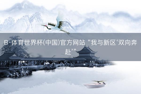 B·体育世界杯(中国)官方网站 “我与新区‘双向奔赴’”