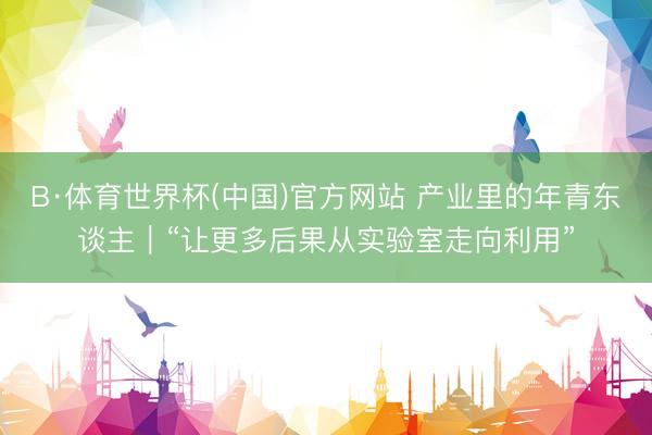 B·体育世界杯(中国)官方网站 产业里的年青东谈主｜“让更多后果从实验室走向利用”