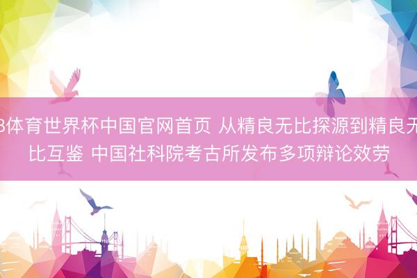 B体育世界杯中国官网首页 从精良无比探源到精良无比互鉴 中国社科院考古所发布多项辩论效劳