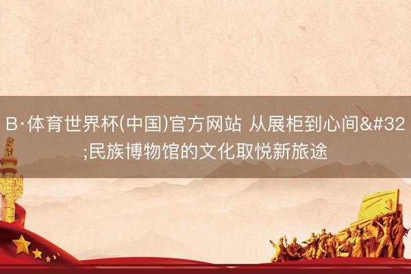 B·体育世界杯(中国)官方网站 从展柜到心间 民族博物馆的文化取悦新旅途