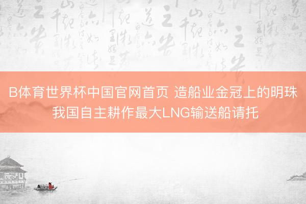B体育世界杯中国官网首页 造船业金冠上的明珠 我国自主耕作最大LNG输送船请托