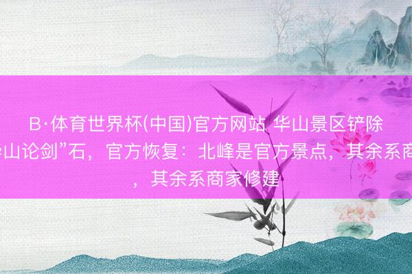 B·体育世界杯(中国)官方网站 华山景区铲除九个“华山论剑”石，官方恢复：北峰是官方景点，其余系商家修建