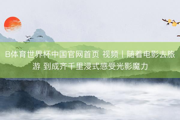 B体育世界杯中国官网首页 视频丨随着电影去旅游 到成齐千里浸式感受光影魔力