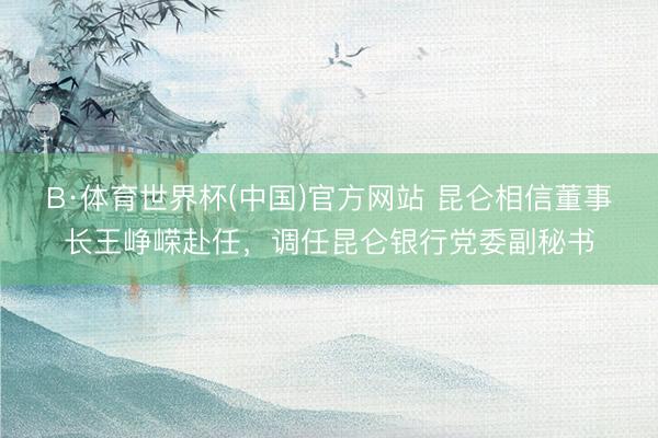 B·体育世界杯(中国)官方网站 昆仑相信董事长王峥嵘赴任，调任昆仑银行党委副秘书