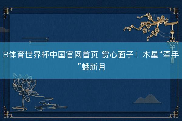 B体育世界杯中国官网首页 赏心面子！木星“牵手”蛾新月