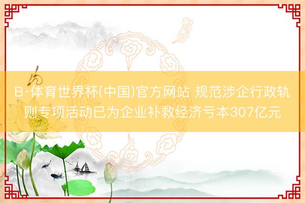 B·体育世界杯(中国)官方网站 规范涉企行政轨则专项活动已为企业补救经济亏本307亿元