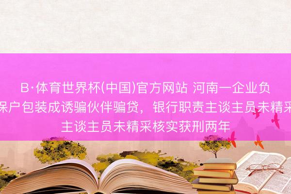 B·体育世界杯(中国)官方网站 河南一企业负责东谈主把五保户包装成诱骗伙伴骗贷，银行职责主谈主员未精采核实获刑两年