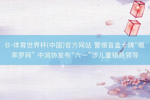 B·体育世界杯(中国)官方网站 警惕盲盒卡牌“概率罗网” 中消协发布“六一”涉儿童销耗领导