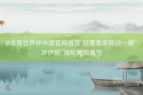 B体育世界杯中国官网首页 好意思军称对一艘“涉伊朗”油轮登船查验