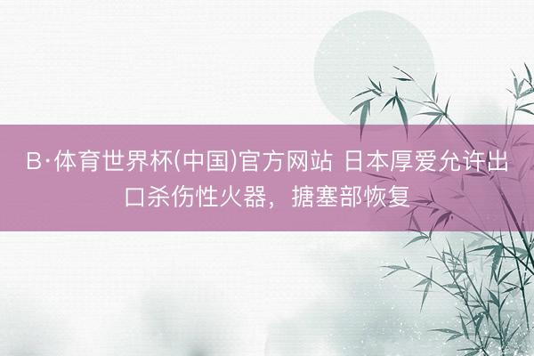 B·体育世界杯(中国)官方网站 日本厚爱允许出口杀伤性火器,搪塞部恢复