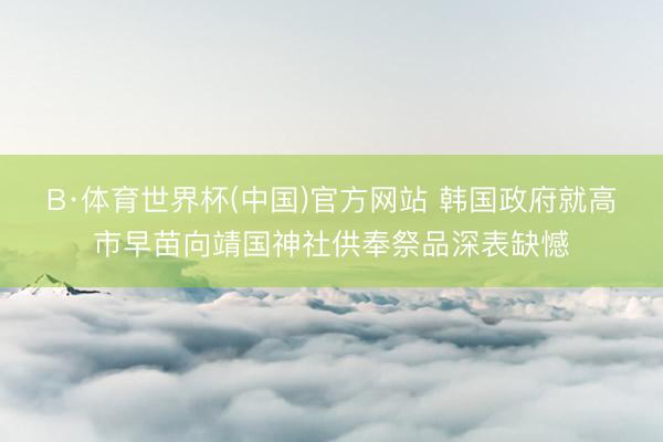 B·体育世界杯(中国)官方网站 韩国政府就高市早苗向靖国神社供奉祭品深表缺憾