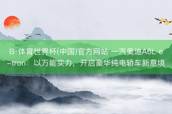 B·体育世界杯(中国)官方网站 一汽奥迪A6L e-tron：以万能实力，开启豪华纯电轿车新意境