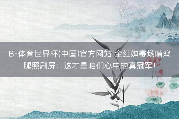 B·体育世界杯(中国)官方网站 全红婵赛场啃鸡腿照刷屏：这才是咱们心中的真冠军！