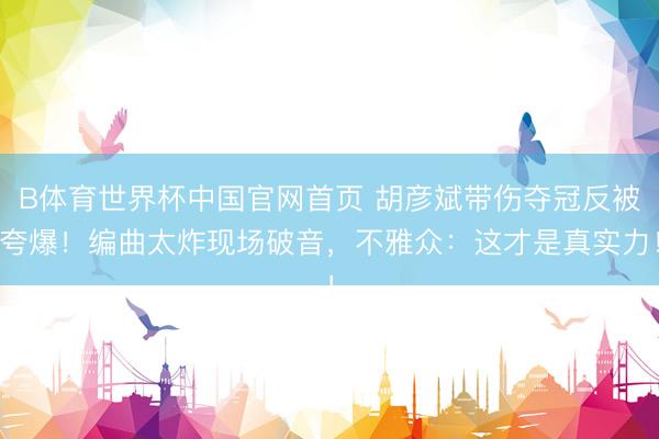 B体育世界杯中国官网首页 胡彦斌带伤夺冠反被夸爆！编曲太炸现场破音，不雅众：这才是真实力！